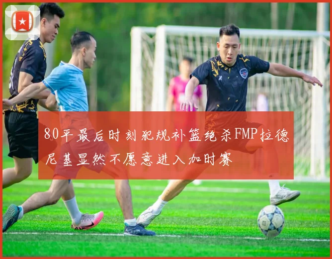 80平最后时刻犯规补篮绝杀FMP拉德尼基显然不愿意进入加时赛