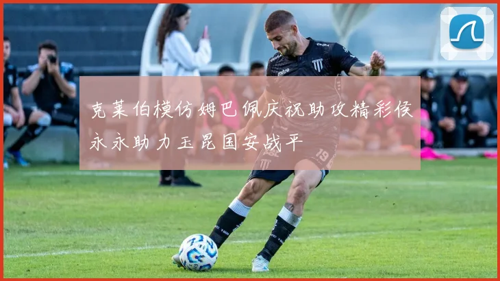 克莱伯模仿姆巴佩庆祝助攻精彩侯永永助力玉昆国安战平