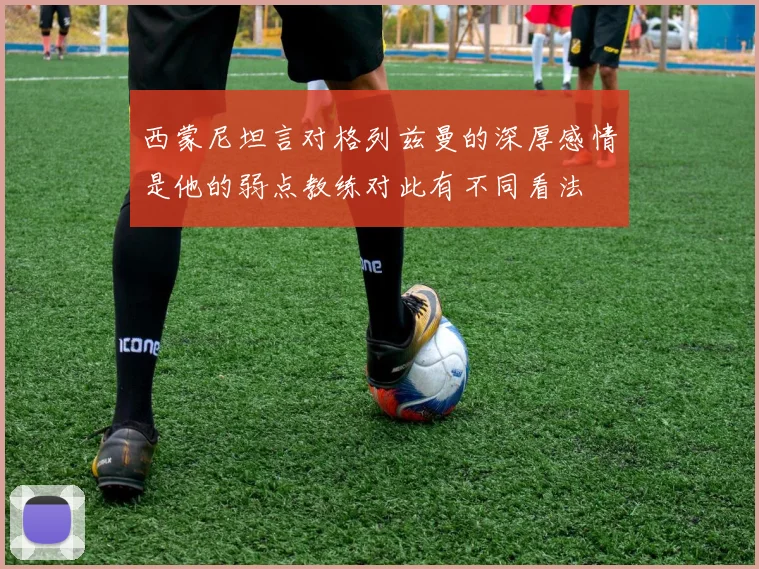 西蒙尼坦言对格列兹曼的深厚感情是他的弱点教练对此有不同看法