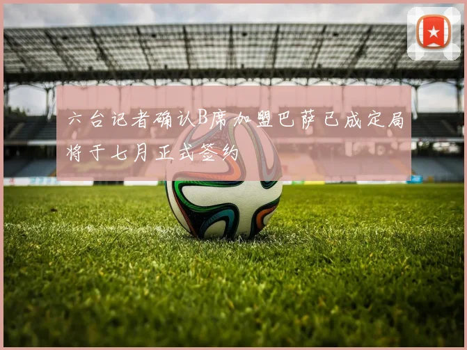 六台记者确认B席加盟巴萨已成定局将于七月正式签约