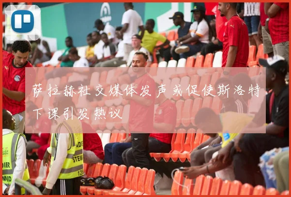 萨拉赫社交媒体发声或促使斯洛特下课引发热议